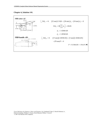 COSMOS: Complete Online Solutions Manual Organization System
Vector Mechanics for Engineers: Statics and Dynamics, 8/e, Ferdinand P. Beer, E. Russell Johnston, Jr.,
Elliot R. Eisenberg, William E. Clausen, David Mazurek, Phillip J. Cornwell
© 2007 The McGraw-Hill Companies.
Chapter 6, Solution 141.
FBD cutter AC:
FBD handle AD:
( ) ( ) ( )0: 32 mm 1.5 KN 28 mm 10 mm 0Σ = − − =C y xM A A
11
10 28 48 kN
13
x xA A
 
+ = 
 
1.42466 kNxA =
1.20548 kNyA =
( )( ) ( )( )0: 15 mm 1.20548 kN 5 mm 1.42466 kNΣ = −DM
(70 mm) 0− =P
0.1566 kN 156.6 NP = =
 