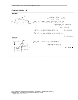 COSMOS: Complete Online Solutions Manual Organization System
Vector Mechanics for Engineers: Statics and Dynamics, 8/e, Ferdinand P. Beer, E. Russell Johnston, Jr.,
Elliot R. Eisenberg, William E. Clausen, David Mazurek, Phillip J. Cornwell
© 2007 The McGraw-Hill Companies.
Chapter 6, Solution 142.
FBD CD:
FBD BD:
1 0.85 in. 0.3 in.
tan 22.932
2.6 in. 1.3 in.
θ − −
= = °
−
( )( ) ( )0: 3.4 in. 30 lb 0.8 in. sin 22.932D ACM FΣ = − °
( )0.3 in. cos 22.932 0ACF+ °=
2879.6 lbACF =
( )0: 2879.6 lb cos22.932 0,x xF DΣ = − °= 2652.0 lbxD =
( )0: 2879.6 lb sin 22.932 30 lb = 0,y yF DΣ = − °+
1092.00 lbyD =
( ) ( )( )0: 2.6 in. 0.2 in. 1092.00 lbBM FΣ = +
( )( )0.85 in. 2652.0 lb 0− =
783 lbF =
 