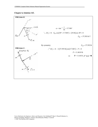 COSMOS: Complete Online Solutions Manual Organization System
Vector Mechanics for Engineers: Statics and Dynamics, 8/e, Ferdinand P. Beer, E. Russell Johnston, Jr.,
Elliot R. Eisenberg, William E. Clausen, David Mazurek, Phillip J. Cornwell
© 2007 The McGraw-Hill Companies.
Chapter 6, Solution 143.
FBD Joint B:
FBD Joint C:
1 1
tan 5.7106
10
α −
= = °
( ) ( )0: cos 30 5.7106 54 lb cos 30 0x BCF F′Σ = °+ ° − °=
57.595 lb TBCF =
By symmetry: 57.595 lbCDF =
( ) ( )0: 2 57.595 lb sin 5.7106 0xF P′′Σ = ° − =
11.4618 lbP =
so = 11.46 lbP 30.0°
 