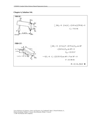 COSMOS: Complete Online Solutions Manual Organization System
Vector Mechanics for Engineers: Statics and Dynamics, 8/e, Ferdinand P. Beer, E. Russell Johnston, Jr.,
Elliot R. Eisenberg, William E. Clausen, David Mazurek, Phillip J. Cornwell
© 2007 The McGraw-Hill Companies.
Chapter 6, Solution 144.
FBD BC:
FBD CF:
( ) ( ) ( )0: 1 in. 2.65 in. 270 lb 0B xM CΣ = − =
715.5 lbxC =
( ) ( )0: 3.5 in. 0.75 in. cos 40C DEM P FΣ = − °
( )0.65 in. sin 40 0DEF+ °=
22.333DEF P=
( )0: 22.333 cos 40 sin 30 0x xF C P PΣ = − °+ ° =
43. 081 lbP =
43.1 lb=P 60.0˚
 