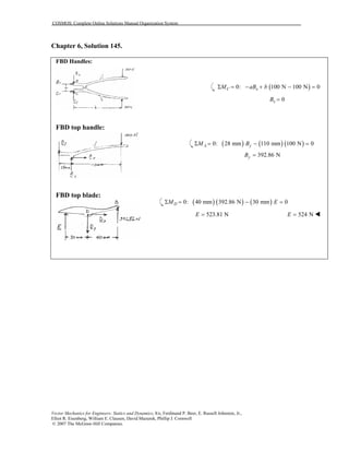 COSMOS: Complete Online Solutions Manual Organization System
Vector Mechanics for Engineers: Statics and Dynamics, 8/e, Ferdinand P. Beer, E. Russell Johnston, Jr.,
Elliot R. Eisenberg, William E. Clausen, David Mazurek, Phillip J. Cornwell
© 2007 The McGraw-Hill Companies.
Chapter 6, Solution 145.
FBD Handles:
FBD top handle:
FBD top blade:
( )0: 100 N 100 N 0C xM aB bΣ = − + − =
0xB =
( ) ( ) ( )0: 28 mm 110 mm 100 N 0A yM BΣ = − =
392.86 NyB =
( ) ( ) ( )0: 40 mm 392.86 N 30 mm 0DM EΣ = − =
523.81 NE = 524 NE =
 