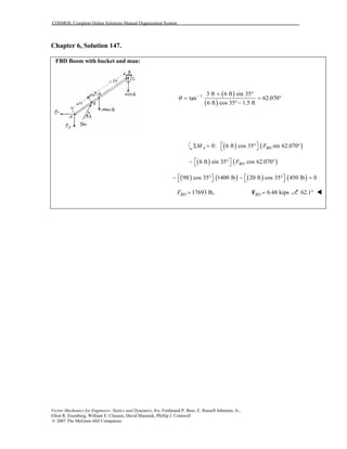 COSMOS: Complete Online Solutions Manual Organization System
Vector Mechanics for Engineers: Statics and Dynamics, 8/e, Ferdinand P. Beer, E. Russell Johnston, Jr.,
Elliot R. Eisenberg, William E. Clausen, David Mazurek, Phillip J. Cornwell
© 2007 The McGraw-Hill Companies.
Chapter 6, Solution 147.
FBD Boom with bucket and man:
( )
( )
1 3 ft 6 ft sin 35
tan 62.070
6 ft cos 35 1.5 ft
θ − + °
= = °
°−
( ) ( )0: 6 ft cos 35 sin 62.070A BDM F Σ = ° ° 
( ) ( )6 ft sin 35 cos 62.070BDF − ° ° 
( ) ( ) ( ) ( )9ft cos 35 1400 lb 20 ft cos 35 450 lb 0   − ° − ° =   
17693 lb,BDF = 6.48 kipsBD =F 62.1°
 