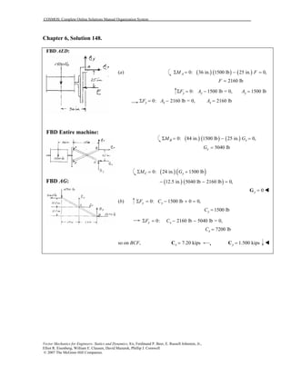 COSMOS: Complete Online Solutions Manual Organization System
Vector Mechanics for Engineers: Statics and Dynamics, 8/e, Ferdinand P. Beer, E. Russell Johnston, Jr.,
Elliot R. Eisenberg, William E. Clausen, David Mazurek, Phillip J. Cornwell
© 2007 The McGraw-Hill Companies.
Chapter 6, Solution 148.
FBD AED:
FBD Entire machine:
FBD AG:
(a) ( ) ( ) ( )0: 36 in. 1500 lb 25 in. 0,AM FΣ = − =
2160 lbF =
0: 1500 lb = 0, 1500 lby y yF A AΣ = − =
0: 2160 lb = 0, 2160 lby x xF A AΣ = − =
( ) ( ) ( )0: 84 in. 1500 lb 25 in. 0,B xM GΣ = − =
5040 lbxG =
( ) ( )0: 24 in. 1500 lbC yM GΣ = +
( ) ( )12.5 in. 5040 lb 2160 lb 0,− − =
0y =G
(b) 0: 1500 lb 0 0,y yF CΣ = − + =
1500 lbyC =
0: 2160 lb 5040 lb = 0,x xF CΣ = − −
7200 lbxC =
so on BCF, 7.20 kipsx =C , 1.500 kipsy =C
 