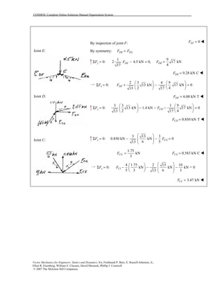 COSMOS: Complete Online Solutions Manual Organization System
Vector Mechanics for Engineers: Statics and Dynamics, 8/e, Ferdinand P. Beer, E. Russell Johnston, Jr.,
Elliot R. Eisenberg, William E. Clausen, David Mazurek, Phillip J. Cornwell
© 2007 The McGraw-Hill Companies.
Joint E:
Joint D:
Joint C:
By inspection of joint F: 0EFF = !
By symmetry: DE EGF F=
1
0: 2 4.5 kN 0,
17
y DEF FΣ = − =
9
17 kN
4
DEF =
9.28 kN CDEF = !
2 3 4 9
0: 13 kN 17 kN 0
2 413 17
x DFF F
   
Σ = + − =   
   
6.00 kN TDFF = !
3 3 1 9
0: 13 kN 1.4 kN 17 kN 0
2 413 17
y CDF F
   
Σ = − − − =   
   
0.850 kN TCDF = !
3 13 3
0: 0.850 kN kN 0
6 513
y CGF F
 
Σ = − − =  
 
1.75
kN
3
CGF = 0.583 kN CCGF = !
4 1.75 2 13 10
0: kN kN kN = 0
5 3 6 313
x CIF F
  
Σ = − − −       
3.47 kNCIF = !
 