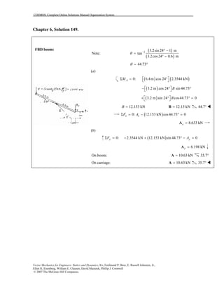 COSMOS: Complete Online Solutions Manual Organization System
Vector Mechanics for Engineers: Statics and Dynamics, 8/e, Ferdinand P. Beer, E. Russell Johnston, Jr.,
Elliot R. Eisenberg, William E. Clausen, David Mazurek, Phillip J. Cornwell
© 2007 The McGraw-Hill Companies.
Chapter 6, Solution 149.
FBD boom:
Note:
( )
( )
1 3.2sin 24 1 m
tan
3.2cos24 0.6 m
− ° −
=
° −
θ
44.73θ = °
(a)
( ) ( )0: 6.4m cos 24 2.3544 kNAM  Σ = ° 
( )3.2 m cos 24 sin 44.73B − ° ° 
( )3.2 m sin 24 cos44.73 0B + ° ° = 
12.153 kNB = 12.15 kN=B 44.7°
( )0: 12.153 kN cos44.73 0x xF AΣ = − ° =
8.633 kNx =A
(b)
( )0: 2.3544 kN 12.153 kN sin 44.73 0y yF AΣ = − + ° − =
6.198 kNy =A
On boom: 10.63 kN=A 35.7°
On carriage: 10.63 kN=A 35.7°
 