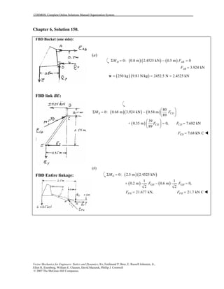 COSMOS: Complete Online Solutions Manual Organization System
Vector Mechanics for Engineers: Statics and Dynamics, 8/e, Ferdinand P. Beer, E. Russell Johnston, Jr.,
Elliot R. Eisenberg, William E. Clausen, David Mazurek, Phillip J. Cornwell
© 2007 The McGraw-Hill Companies.
Chapter 6, Solution 150.
FBD Bucket (one side):
FBD link BE:
FBD top blad
FBD Entire linkage:
(a)
( ) ( ) ( )0: 0.8 m 2.4525 kN 0.5 m 0D ABM FΣ = − =
3.924 kNABF =
( ) ( )250 kg 9.81 N/kg 2452.5 N 2.4525 kN= = =w
( )( ) ( )
80
0: 0.68 m 3.924 kN 0.54 m
89
E CDM F
 
Σ = −  
 
( )
39
+ 0.35 m 0, 7.682 kN
89
CD CDF F
 
= = 
 
7.68 kN CCDF =
(b)
( ) ( )0: 2.5 m 2.4525 kNGMΣ =
( ) ( )
1 1
0.2 m 0.6 m 0,
2 2
GH GHF F+ − =
21.677 kN,FHF = 21.7 kN CFHF =
 