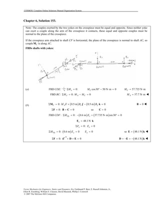 COSMOS: Complete Online Solutions Manual Organization System
Vector Mechanics for Engineers: Statics and Dynamics, 8/e, Ferdinand P. Beer, E. Russell Johnston, Jr.,
Elliot R. Eisenberg, William E. Clausen, David Mazurek, Phillip J. Cornwell
© 2007 The McGraw-Hill Companies.
Chapter 6, Solution 153.
Note: The couples exerted by the two yokes on the crosspiece must be equal and opposite. Since neither yoke
can exert a couple along the arm of the crosspiece it contacts, these equal and opposite couples must be
normal to the plane of the crosspiece.
If the crosspiece arm attached to shaft CF is horizontal, the plane of the crosspiece is normal to shaft AC, so
couple CM is along AC.
FBDs shafts with yokes:
(a) FBD :CDE 0:xMΣ = cos30 50 N m 0CM ° − ⋅ = 57.735 N mCM = ⋅
FBD :BC 0: 0x A CM M M′Σ = − = 57.7 N mAM = ⋅
(b) ( ) ( )0: 0.5 m 0.5 m 0C A z yM B B ′′ ′Σ = + − =M i j k 0=B
0: 0Σ = + =F B C so 0=C
( ) ( )FBD : 0: 0.6 m 57.735 N m sin30 0Dy zCDF M EΣ = − + ⋅ ° =
48.1 Nz =E k
0: 0x xF EΣ = =
( )0: 0.6 m 0 0Dz y yM E EΣ = = = ( )so 48.1 N=E k
0
0: 0Σ = + + =F C D E ( )48.1 N= − = −D E k
 