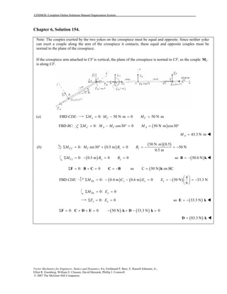 COSMOS: Complete Online Solutions Manual Organization System
Vector Mechanics for Engineers: Statics and Dynamics, 8/e, Ferdinand P. Beer, E. Russell Johnston, Jr.,
Elliot R. Eisenberg, William E. Clausen, David Mazurek, Phillip J. Cornwell
© 2007 The McGraw-Hill Companies.
Chapter 6, Solution 154.
Note: The couples exerted by the two yokes on the crosspiece must be equal and opposite. Since neither yoke
can exert a couple along the arm of the crosspiece it contacts, these equal and opposite couples must be
normal to the plane of the crosspiece.
If the crosspiece arm attached to CF is vertical, the plane of the crosspiece is normal to CF, so the couple CM
is along CF.
(a) FBD :CDE 0: 50 N m 0 50 N mx C CM M MΣ = − ⋅ = = ⋅
FBD :BC 0: cos30 0x A CM M M′Σ = − ° = ( )50 N m cos30AM = ⋅ °
43.3 N mAM = ⋅
(b) ( )
( )( )50 N m 0.5
0: sin30 0.5 m 0 50 N
0.5 m
Cy C z zM M B B′
⋅
Σ = ° + = = − = −
( )0: 0.5 m 0 0Cz y yM B BΣ = − = = ( )so 50.0 N= −B k
0: 0Σ = + = = −F B C C B ( )so C 50 N on BC= k
FBD :CDE ( ) ( ) ( )
4
0: 0.4 m 0.6 m 0 50 N 33.3 N
6
Dy z z zM C E E
 
Σ = − − = = − = − 
 
0: 0Dz yM EΣ = =
0: 0x xF EΣ = = ( )so 33.3 N= −E k
( ) ( )0: 0 50 N 33.3 N 0Σ = + + = − + − =F C D E k D k
( )83.3 N=D k
 