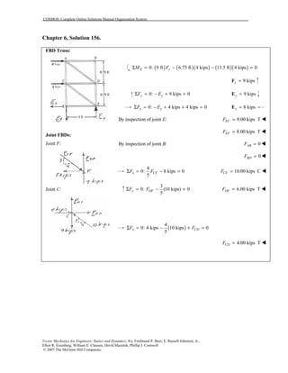 COSMOS: Complete Online Solutions Manual Organization System
Vector Mechanics for Engineers: Statics and Dynamics, 8/e, Ferdinand P. Beer, E. Russell Johnston, Jr.,
Elliot R. Eisenberg, William E. Clausen, David Mazurek, Phillip J. Cornwell
© 2007 The McGraw-Hill Companies.
Chapter 6, Solution 156.
FBD Truss:
Joint FBDs:
Joint F:
Joint C:
( ) ( )( ) ( )( )0: 9 ft 6.75 ft 4 kips 13.5 ft 4 kips 0E yM FΣ = − − =
9 kipsy =F
0: 9 kips 0y yF EΣ = − + = 9 kipsy =E
0: 4 kips 4 kips 0x xF EΣ = − + + = 8 kipsx =E
By inspection of joint :E 9.00 kips TECF = !
8.00 kips TEFF = !
By inspection of joint :B 0ABF = !
0BDF = !
4
0: 8 kips 0
5
x CFF FΣ = − = 10.00 kips CCFF = !
3
0: (10 kips) 0
5
y DFF FΣ = − = 6.00 kips TDFF = !
( )
4
0: 4 kips 10 kips 0
5
x CDF FΣ = − + =
4.00 kips TCDF = !
 
