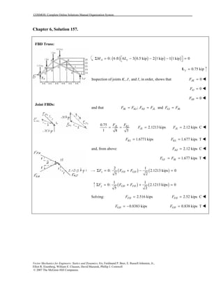 COSMOS: Complete Online Solutions Manual Organization System
Vector Mechanics for Engineers: Statics and Dynamics, 8/e, Ferdinand P. Beer, E. Russell Johnston, Jr.,
Elliot R. Eisenberg, William E. Clausen, David Mazurek, Phillip J. Cornwell
© 2007 The McGraw-Hill Companies.
Chapter 6, Solution 157.
FBD Truss:
Joint FBDs:
( ) ( ) ( ) ( )0: 6 ft 6 3 0.5 kip 2 1 kip 1 1 kip 0A yM L Σ = − − − = 
0.75 kipy =L
Inspection of joints , , and , in order, shows thatK J I 0JKF = !
0IJF = !
0HIF = !
and that ; andIK KL HJ JL GI IKF F F F F F= = =
0.75
2.1213 kips
1 8 5
JL KL
JL
F F
F= = = 2.12 kips CJLF = !
1.6771kipsKLF = 1.677 kips TKLF = !
and, from above: 2.12 kips CHJF = !
1.677 kips TGI IKF F= = !
( ) ( )
2 1
0: 2.1213 kips 0
5 2
x FH GHF F FΣ = + − =
( ) ( )
1 1
0: 2.1213 kips 0
5 2
y GH FHF F FΣ = + + =
Solving: 2.516 kipsFHF = 2.52 kips CFHF = !
0.8383 kipsGHF = − 0.838 kips TGHF = !
 