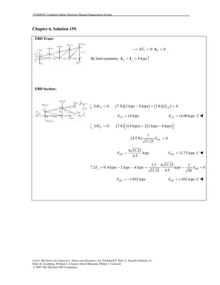 COSMOS: Complete Online Solutions Manual Organization System
Vector Mechanics for Engineers: Statics and Dynamics, 8/e, Ferdinand P. Beer, E. Russell Johnston, Jr.,
Elliot R. Eisenberg, William E. Clausen, David Mazurek, Phillip J. Cornwell
© 2007 The McGraw-Hill Companies.
Chapter 6, Solution 159.
FBD Truss:
FBD Section:
0: 0x xFΣ = =A
By load symmetry, 8 kipsy y= =A I
( )( ) ( )( )0: 7 ft 2 kips 8 kips 3 ft 0Σ = − + =D CEM F
14 kipsCEF = 14.00 kips TCEF =
( ) ( ) ( )0: 7 ft 1 4 kips 2 2 kips 8 kips Σ = + − EM
( )
7
4.5 ft 0
51.25
DFF =
8 51.25
kips
4.5
DFF = 12.73 kips CDFF =
1.5 8 51.25 3
0: 8 kips 2 kips 4 kips kips 0
4.551.25 58
y DEF FΣ = − − + − =
1.692 kipsDEF = − 1.692 kips CDEF =
 