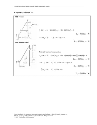 COSMOS: Complete Online Solutions Manual Organization System
Vector Mechanics for Engineers: Statics and Dynamics, 8/e, Ferdinand P. Beer, E. Russell Johnston, Jr.,
Elliot R. Eisenberg, William E. Clausen, David Mazurek, Phillip J. Cornwell
© 2007 The McGraw-Hill Companies.
Chapter 6, Solution 162.
FBD Frame:
FBD member ABC:
( ) ( )( )0: 10.8 ft 12 ft 4.5 kips 0Σ = − =F yM A
5.00 kipsy =A
0: 4.5 kips 0Σ = − + =x xF A
4.50 kipsx =A
Note: BE is a two-force member
( ) ( )( ) ( )( )0: 12 ft 10.8 ft 5 kips 18 ft 4.5 kips 0Σ = + − =C BEM F
2.25 kipsBE =F
0: 2.25 kips 4.5 kips 0Σ = + − =x xF C
2.25 kipsx =C
0: 5 kips 0Σ = − =y yF C
5.00 kipsy =C
 