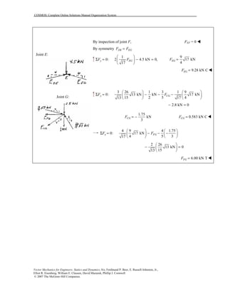 COSMOS: Complete Online Solutions Manual Organization System
Vector Mechanics for Engineers: Statics and Dynamics, 8/e, Ferdinand P. Beer, E. Russell Johnston, Jr.,
Elliot R. Eisenberg, William E. Clausen, David Mazurek, Phillip J. Cornwell
© 2007 The McGraw-Hill Companies.
Joint E:
Joint G:
By inspection of joint F, FEF = 0 !
By symmetry DE EGF F=
1
0: 2 4.5 kN 0,
17
y EGF F
 
Σ = − = 
 
9
17 kN
4
EGF =
9.28 kN CEGF = !
3 26 1 3 1 9
0: 13 kN kN 17 kN
15 2 5 413 17
y CGF F
   
Σ = − − −   
   
2.8 kN 0− =
1.75
kN
3
CGF = − 0.583 kN CCGF = !
4 9 4 1.75
0: 17 kN
4 5 317
x FGF F
   
Σ = − − −   
   
2 26
13 kN 0
1513
 
− = 
 
6.00 kN TFGF = !
 