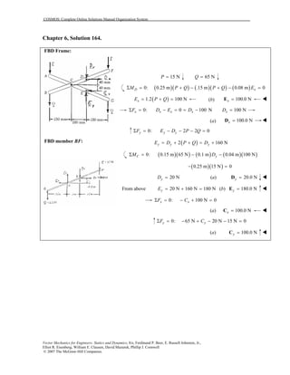 COSMOS: Complete Online Solutions Manual Organization System
Vector Mechanics for Engineers: Statics and Dynamics, 8/e, Ferdinand P. Beer, E. Russell Johnston, Jr.,
Elliot R. Eisenberg, William E. Clausen, David Mazurek, Phillip J. Cornwell
© 2007 The McGraw-Hill Companies.
Chapter 6, Solution 164.
FBD Frame:
FBD member BF:
15 NP = 65 NQ =
( )( ) ( )( ) ( )0: 0.25 m .15 m 0.08 m 0Σ = + − + − =D xM P Q P Q E
( )1.2 100 NxE P Q= + = (b) 100.0 Nx =E
0: 0 100 N 100 NΣ = − = = − =x x x x xF D E D D
(a) 100.0 Nx =D
0: 2 2 0Σ = − − − =y y yF E D P Q
( )2 160 Ny y yE D P Q D= + + = +
( )( ) ( ) ( )( )0: 0.15 m 65 N 0.1 m 0.04 m 100 NΣ = − −C yM D
( )( )0.25 m 15 N 0− =
20 NyD = (a) 20.0 Ny =D
From above 20 N 160 N 180 NyE = + = (b) 180.0 Ny =E
0: 100 N 0Σ = − + =x xF C
(a) 100.0 Nx =C
0: 65 N 20 N 15 N 0Σ = − + − − =y yF C
(a) 100.0 Ny =C
 