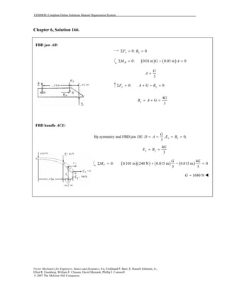 COSMOS: Complete Online Solutions Manual Organization System
Vector Mechanics for Engineers: Statics and Dynamics, 8/e, Ferdinand P. Beer, E. Russell Johnston, Jr.,
Elliot R. Eisenberg, William E. Clausen, David Mazurek, Phillip J. Cornwell
© 2007 The McGraw-Hill Companies.
Chapter 6, Solution 166.
FBD jaw AB:
FBD handle ACE:
0: 0x xF BΣ = =
( ) ( )0: 0.01 m 0.03 m 0Σ = − =BM G A
3
G
A =
0: 0Σ = + − =y yF A G B
4
3
y
G
B A G= + =
By symmetry and FBD jaw : , 0,
3
x x
G
DE D A E B= = = =
4
3
y y
G
E B= =
( )( ) ( ) ( )
4
0: 0.105 m 240 N 0.015 m 0.015 m 0
3 3
Σ = + − =C
G G
M
1680 NG =
 