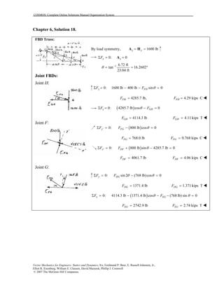 COSMOS: Complete Online Solutions Manual Organization System
Vector Mechanics for Engineers: Statics and Dynamics, 8/e, Ferdinand P. Beer, E. Russell Johnston, Jr.,
Elliot R. Eisenberg, William E. Clausen, David Mazurek, Phillip J. Cornwell
© 2007 The McGraw-Hill Companies.
Chapter 6, Solution 18.
FBD Truss:
Joint FBDs:
Joint H:
Joint F:
Joint G:
By load symmetry, 1600 lby y= =A H
0: 0x xFΣ = =A
1 6.72 ft
tan 16.2602
23.04 ft
θ −
= = °
0: 1600 lb 400 lb sin 0y FHF F θΣ = − − =
4285.7 lb,FHF = 4.29 kips CFHF =
( )0: 4285.7 lb cos 0x GHF FθΣ = − =
4114.3 lbGHF = 4.11 kips TGHF =
( )0: 800 lb cos 0y FGF F θ′Σ = − =
768.0 lbFGF = 0.768 kips CFGF =
( )0: 800 lb sin 4285.7 lb 0x DFF F θ′Σ = + − =
4061.7 lbDFF = 4.06 kips CDFF =
0: sin 2 (768 lb)cos 0y DGF F θ θΣ = − =
1371.4 lbDGF = 1.371 kips TDGF =
( )0: 4114.3 lb 1371.4 lb cos (768 lb) sin 0x EGF Fθ θΣ = − − − =
2742.9 lbEGF = 2.74 kips TEGF =
 