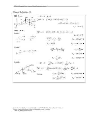 COSMOS: Complete Online Solutions Manual Organization System
Vector Mechanics for Engineers: Statics and Dynamics, 8/e, Ferdinand P. Beer, E. Russell Johnston, Jr.,
Elliot R. Eisenberg, William E. Clausen, David Mazurek, Phillip J. Cornwell
© 2007 The McGraw-Hill Companies.
Chapter 6, Solution 19.
FBD Truss:
Joint FBDs:
Joint A:
Joint C:
Joint B:
0: 0x xFΣ = =A
( )0: 1.5 m (6.6 kN) (3.0 m)(2.2 kN)LMΣ = +
(5.5 m)(6 kN) (11 m) 0yA+ − =
4.5 kNy =A
0: 4.5 kN 6 kN 2.2 kN 6.6 kN 0yF LΣ = − − − + =
10.3 kN=L
4.5 kN
,
1 2 5
AC ABF F
= = 9.00 kN TACF = !
4.5 5,ABF = 10.06 kN CABF = !
9 kN
,
16 5 281
BC CEF F
= =
45
kN
16
BCF =
2.81 kN CBCF = !
9
281,
16
CEF = 9.43 kN TCEF = !
2 16
0: (4.5 5) kN 0
5 265
x BD BEF F F Σ = + + =
 
1 3 45
0: (4.5 5) kN kN 0
165 265
y BD BEF F F Σ = + − + =
 
Solving:
72
5 kN, 14.64 kN C
11
45
265 kN, 4.16 kN T
176
BD BD
BE BE
F F
F F
= − =
= =
!
!
 