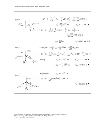 COSMOS: Complete Online Solutions Manual Organization System
Vector Mechanics for Engineers: Statics and Dynamics, 8/e, Ferdinand P. Beer, E. Russell Johnston, Jr.,
Elliot R. Eisenberg, William E. Clausen, David Mazurek, Phillip J. Cornwell
© 2007 The McGraw-Hill Companies.
Joint I:
Joint H:
Joint F:
16 10.3 16 1.3
0: 281 kN 265 kN 0
8 88281 265
x GIF F
   
Σ = − + − =   
   
112
281 kN,
88
GIF = 21.3 kN TGIF = !
5 112 10.3
0: 281 kN 281 kN
88 8281
y HIF F
 
Σ = − + 
 
3 1.3
265 kN 0
88265
 
− = 
 
10.4
kN,
88
HIF = 0.1182 kN THIF = !
2 112 10
0: 5 kN 0
115 101
x FH GHF F F
 
Σ = − + − = 
 
1 112 1 10.4
0: 5 kN 2.2 kN kN 0
11 885 101
y FH GHF F F
 
Σ = + − − − = 
 
Solving: 8.25 5 kN,FHF = − 18.45 kN CFHF = !
34
101 kN,
88
GHF = − 3.88 kN CGHF = !
By symmetry: 8.25 5 kNDFF =
( )2
0: 8.25 5 kN 6 kN 0
5
y FGF FΣ = − − =
10.50 kN TFGF = !
 
