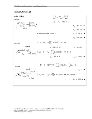 COSMOS: Complete Online Solutions Manual Organization System
Vector Mechanics for Engineers: Statics and Dynamics, 8/e, Ferdinand P. Beer, E. Russell Johnston, Jr.,
Elliot R. Eisenberg, William E. Clausen, David Mazurek, Phillip J. Cornwell
© 2007 The McGraw-Hill Companies.
Chapter 6, Solution 22.
Joint FBDs:
Joint L:
Joint J:
Joint H:
500 lb
1212 1212 480
JL KLF F
= =
1262.50 lbJL KLF F= =
1263 lb TJLF = !
1263 lb CKLF = !
Comparing joint G to joint L: 1263 lb TGHF = !
1263 lb CGIF = !
( )
1188
0: 1262.50 lb 0
1212
x HJF FΣ = − =
1237.50 lb,HJF = 1238 lb THJF = !
( )
240
0: 1262.50 lb 500 lb 0
1212
y JKF FΣ = − − =
750.00 lb,JKF = 750 lb CJKF = !
( )
1188 4
0: 1237.50 lb 1262.50 lb 0
1212 5
x HKF FΣ = − + =
0HKF = !
240 3
0: (1262.50 lb) 500 lb (0) 0
1212 5
y HIF FΣ = − − − =
750 lb CHIF = !
 