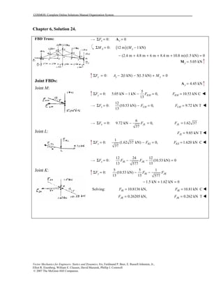 COSMOS: Complete Online Solutions Manual Organization System
Vector Mechanics for Engineers: Statics and Dynamics, 8/e, Ferdinand P. Beer, E. Russell Johnston, Jr.,
Elliot R. Eisenberg, William E. Clausen, David Mazurek, Phillip J. Cornwell
© 2007 The McGraw-Hill Companies.
Chapter 6, Solution 24.
FBD Truss:
Joint FBDs:
Joint M:
Joint L:
Joint K:
0: 0x xFΣ = =A
( )0: 12 m ( 1 kN)A yM MΣ = −
(2.4 m 4.8 m 6 m 8.4 m m)(1.5 kN) 0− + + + + 10.8 =
5.05 kNy =M
0: 2(1 kN) 5(1.5 kN) 0y y yF A MΣ = − − + =
4.45 kNy =A
5
0: 5.05 kN 1 kN 0,
13
y KMF FΣ = − − = 10.53 kN CKMF = !
12
0: (10.53 kN) 0,
13
x LMF FΣ = − = 9.72 kN TLMF = !
6
0: 9.72 kN 0,
37
x JLF FΣ = − = 1.62 37JLF =
9.85 kN TJLF = !
1
0: (1.62 37 kN) 0,
37
y KLF FΣ = − = 1.620 kN CKEF = !
12 24 12
0: (10.53 kN) 0
13 13577
x IK JKF F FΣ = − − =
5 5 1
0: (10.53 kN)
13 13 577
y IK JKF F FΣ = − −
1.5 kN 1.62 kN 0− + =
Solving: 10.8136 kN,IKF = 10.81 kN CIKF = !
0.26205 kN,JKF = 0.262 kN TJKF = !
 