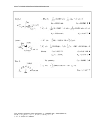 COSMOS: Complete Online Solutions Manual Organization System
Vector Mechanics for Engineers: Statics and Dynamics, 8/e, Ferdinand P. Beer, E. Russell Johnston, Jr.,
Elliot R. Eisenberg, William E. Clausen, David Mazurek, Phillip J. Cornwell
© 2007 The McGraw-Hill Companies.
Joint J:
Joint I:
Joint G:
24 6
0: (0.26205 kN) ( 9.85 kN) 0
577 37
x HJF FΣ = − − =
10.1154 kN,HJF = 10.12 kN THJF = !
1 1
0: (10.1154 kN 9.85 kN) (0.26205 kN) 0
37 577
Σ = ⋅ − − =y IJF F
0.054541 kN,IJF = 54.5 N CIJF = !
( )
12 24
0: 10.8136 kN 0
13 25
x GI HIF F FΣ = − + =
( )
5 7
0: 10.8136 kN 1.5 kN 0.05454 kN 0
13 25
y GI HIF F FΣ = − + − + =
Solving: 8.6029 kN,GIF = 8.60 kN CGIF = !
2.1257 kN,HIF = 2.13 kN CHIF = !
By symmetry: 8.60 kN COGF = !
5
0: 2 (8.6029 kN) 1.5 kN 0
13
y GHF F
 
Σ = − − = 
 
5.12 kN TGHF = !
 