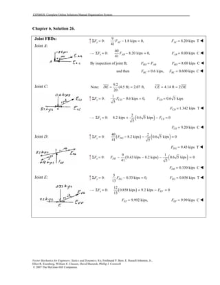 COSMOS: Complete Online Solutions Manual Organization System
Vector Mechanics for Engineers: Statics and Dynamics, 8/e, Ferdinand P. Beer, E. Russell Johnston, Jr.,
Elliot R. Eisenberg, William E. Clausen, David Mazurek, Phillip J. Cornwell
© 2007 The McGraw-Hill Companies.
Chapter 6, Solution 26.
Joint FBDs:
Joint A:
Joint C:
Joint D:
Joint E:
9
0: 1.8 kips 0,
41
y ACF FΣ = − = 8.20 kips TACF = !
40
0: 8.20 kips 0,
41
x ABF FΣ = − = 8.00 kips CABF = !
By inspection of joint B, BD ABF F= 8.00 kips CBDF = !
and then 0.6 kips,BCF = 0.600 kips CBCF = !
Note:
9.2
(4.5 ft) 2.07 ft, 4.14 ft 2
20
DE CE DE= = = =
1
0: 0.6 kips 0,
5
y CDF FΣ = − = 0.6 5 kipsCDF =
1.342 kips TCDF = !
( )2
0: 8.2 kips 0.6 5 kips 0
5
x CEF FΣ = + − =
9.20 kips CCEF = !
( ) ( )40 2
0: 8.2 kips 0.6 5 kips 0
41 5
y DGF FΣ = − − =
9.43 kips TDGF = !
( ) ( )9 1
0: 9.43 kips 8.2 kips 0.6 5 kips 0
41 5
x DEF FΣ = − − − =
0.330 kips CDEF = !
5
0: 0.33 kips 0,
13
y EGF FΣ = − = 0.858 kips TEGF = !
( )
12
0: 0.858 kips 9.2 kips 0
13
x EFF FΣ = + − =
9.992 kips,EFF = 9.99 kips CEFF = !
 