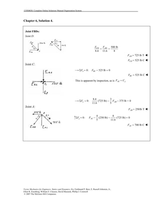 COSMOS: Complete Online Solutions Manual Organization System
Vector Mechanics for Engineers: Statics and Dynamics, 8/e, Ferdinand P. Beer, E. Russell Johnston, Jr.,
Elliot R. Eisenberg, William E. Clausen, David Mazurek, Phillip J. Cornwell
© 2007 The McGraw-Hill Companies.
Chapter 6, Solution 4.
Joint FBDs:
Joint D:
Joint C:
Joint A:
500 lb
8.4 11.6 8
CD ADF F
= =
725 lb TADF =
525 lb CCDF =
0: 525 lb 0x BCF FΣ = − =
525 lb CBCF =
This is apparent by inspection, as is AC yF C=
8.4 3
0: (725 lb) 375 lb = 0
11.6 5
x ABF FΣ = − −
250lb TABF =
4 8
0: (250 lb) (725 lb) 0
5 11.6
y ACF FΣ = − − =
700 lb CACF =
 