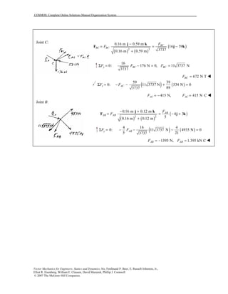 COSMOS: Complete Online Solutions Manual Organization System
Vector Mechanics for Engineers: Statics and Dynamics, 8/e, Ferdinand P. Beer, E. Russell Johnston, Jr.,
Elliot R. Eisenberg, William E. Clausen, David Mazurek, Phillip J. Cornwell
© 2007 The McGraw-Hill Companies.
Joint C:
Joint B:
( ) ( )
( )2 2
0.16 m 0.59 m
16 59
37370.16 m 0.59 m
BC
BC BC
F
F
−
= = −
+
j k
F j k
16
0: 176 N 0,
3737
y BCF FΣ = − = 11 3737 NBCF =
672 N TBCF = !
( ) ( )
59 39
0: 11 3737 N 534 N 0
893737
z ACF FΣ = − − + =
415 N,ACF = − 415 N CACF = !
( ) ( )
( )2 2
0.16 m 0.12 m
4 3
50.16 m 0.12 m
AB
AB AB
F
F
− +
= = − +
+
j k
F j k
( ) ( )
4 16 4
0: 11 3737 N 4935 N 0
5 213737
y ABF FΣ = − − − =
1395 N,ABF = − 1.395 kN CABF = !
 