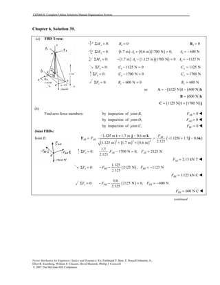 COSMOS: Complete Online Solutions Manual Organization System
Vector Mechanics for Engineers: Statics and Dynamics, 8/e, Ferdinand P. Beer, E. Russell Johnston, Jr.,
Elliot R. Eisenberg, William E. Clausen, David Mazurek, Phillip J. Cornwell
© 2007 The McGraw-Hill Companies.
Chapter 6, Solution 39.
(a) FBD Truss:
0:yMΣ = 0xB = 0x =B
0:xMΣ = ( ) ( )( )1.7 m 0.6 m 1700 N 0, 600 Nz zA A+ = = −
0:zMΣ = ( ) ( )( )1.7 m 1.125 m 1700 N 0 1125 Nx xA A− − = = −
0:xFΣ = 1125 N 0xC − = 1125 NxC =
0:yFΣ = 1700 N 0yC − = 1700 NyC =
0:zFΣ = 600 N 0zB − = 600 NzB =
( ) ( )so Ν 600 N= − 1125 −A i k
( )Ν= 600B k
( ) ( )Ν 1700 N= 1125 +C i j
(b)
Find zero force members: by inspection of joint ,B 0ABF = !
by inspection of joint ,D 0ADF = !
by inspection of joint ,C 0BCF = !
Joint FBDs:
Joint E:
( ) ( ) ( )
( )2 2 2
1.125 m 1.7 m 0.6 m
1.125 1.7 0.6
2.1251.125 m 1.7 m 0.6 m
AE
AE AE
F
F
− + −
= = − + −
+ +
i j k
F i j k
1.7
0: 1700 N 0, 2125 N
2.125
y AE AEF F FΣ = − = =
2.13 kN TAEF = !
( )
1.125
0: 2125 N , 1125 N
2.125
x BE BEF F FΣ = − − = −
1.125 kN CBEF = !
( )
0.6
0: 2125 N 0, 600 N
2.125
z DE DEF F FΣ = − − = = −
600 N CDEF = !
continued
 
