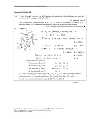 COSMOS: Complete Online Solutions Manual Organization System
Vector Mechanics for Engineers: Statics and Dynamics, 8/e, Ferdinand P. Beer, E. Russell Johnston, Jr.,
Elliot R. Eisenberg, William E. Clausen, David Mazurek, Phillip J. Cornwell
© 2007 The McGraw-Hill Companies.
Chapter 6, Solution 40.
(a) To check for simple truss, start with ABDE and add three members at a time which meet at a single new
joint, successively adding joints G, F, H and C.
This is a simple truss∴ !
There are six reaction force components, Ax, Ay, Az, By, Bz, and Gy, no two of which are colinear, so all
can be determined with the six equilibrium equations. Motion is prevented by the constraints.
∴ Truss is completely constrained, and statically determinate. !
(b) FBD Truss:
( ) ( )( )0: 9.60 ft 10.08 ft 240 lb 0AB yM GΣ = + =
252 lb 252 lby yG = − = −G j
( )( ) ( )( )0: 11.00 ft 252 lb 10.08 ft 275 lb 0z yM BΣ = − − =
504 lby =B j
0: 275 lb 0,x xF AΣ = − + = 275 lbx = −A i
( )( ) ( )( )0: 9.6 ft 275 lb 11.0 ft 0y zM BΣ = − − =
240 lb, 240 lbz zB = − = −B k
0: 504 lb 252 lb 0,y yF AΣ = − + − = 252 lby = −A j
0: 240 lb + 240 lbz zF AΣ = − = 0 0z =A
Determine zero force members:
By inspection of joint :C 0BC CD GCF F F= = =
By inspection of joint :F 0BF EF FGF F F= = =
By inspection of joint :A with 0, 0z ADA F= =
By inspection of joint :H 0DHF =
And finally, considering joint D knowing that 0,AD CD DHF F F= = = and recognizing that the three
remaining members are not co-planar, they must also carry zero load, 0.BD DE GHF F F= = =
The only load bearing members are thus AB, AE, BE, BG, EG, EH, GH.
continued
 