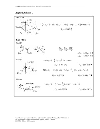 COSMOS: Complete Online Solutions Manual Organization System
Vector Mechanics for Engineers: Statics and Dynamics, 8/e, Ferdinand P. Beer, E. Russell Johnston, Jr.,
Elliot R. Eisenberg, William E. Clausen, David Mazurek, Phillip J. Cornwell
© 2007 The McGraw-Hill Companies.
Chapter 6, Solution 6.
FBD Truss:
Joint FBDs:
Joint FBDs:
Joint C:
Joint B:
Joint D:
( ) ( )( ) ( )( )0: 10.2 m 2.4 m 15 kN 3.2 m 49.5 kN 0A yM CΣ = + − =
12.0 kNy =C
12 kN
7.4 7.4 8
BC CDF F
= =
18.50 kN CBCF =
18.50 kN TCDF =
4 7
0: (18.5 kN) 0
5 7.4
X ABF FΣ = − =
21.875 kN;ABF = 21.9 kN CABF =
3 2.4
0: (21.875 kN) 49.5 kN + (18.5 kN) 0
5 7.4
y BDF FΣ = − + =
30.375 kN;BDF = 30.4 kN CBDF =
( )
4 7
0: 18.5 kN 15 kN 0
5 7.4
x ADF FΣ = − + + =
40.625 kN;ADF = 40.6 kN TADF =
 
