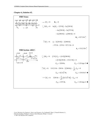COSMOS: Complete Online Solutions Manual Organization System
Vector Mechanics for Engineers: Statics and Dynamics, 8/e, Ferdinand P. Beer, E. Russell Johnston, Jr.,
Elliot R. Eisenberg, William E. Clausen, David Mazurek, Phillip J. Cornwell
© 2007 The McGraw-Hill Companies.
Chapter 6, Solution 42.
FBD Truss:
FBD Section ABEC:
0:xFΣ = 0x =K
( ) ( )0: 6 125 lb 5 250 lbA yM a K aΣ = − −
( ) ( )4 250 lb 3 375 lba a− −
( ) ( )2 500 lb 500 lb 0a a− − =
937.5 lby =K
( ) ( )0: 3 250 lb 2 500 lby yF AΣ = − −
375 lb 125 lb + 937.5 lb− − = 0
1312.5 lby =A
( ) ( )( )0: 2 ft 4 ft 500 lbE CFM FΣ = +
( )( )8 ft 250 lb 1312.5 lb 0+ − =
3250 lb,CFF = 3.25 kips TCFF =
( )
1
0: 1312.5 lb 250 lb 2 500 lb 0
5
y EFF FΣ = − − − =
62.5 5 lb,EFF = 139.8 lb TEFF =
( )2
0: 3250 lb 62.5 5 lb 0
5
x EGF FΣ = + − =
3375 lb,EGF = 3.38 kips CEGF =
 