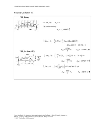 COSMOS: Complete Online Solutions Manual Organization System
Vector Mechanics for Engineers: Statics and Dynamics, 8/e, Ferdinand P. Beer, E. Russell Johnston, Jr.,
Elliot R. Eisenberg, William E. Clausen, David Mazurek, Phillip J. Cornwell
© 2007 The McGraw-Hill Companies.
Chapter 6, Solution 44.
FBD Truss:
FBD Section ABC:
0:xFΣ = 0x =A
By load symmetry:
840 Ny y= =A L
( ) ( )( )
2 24
0: 1.75 m 2 m 240 N
3 25
E BDM FΣ = +
( )( )4 m 840 N 120 N 0− − =
15000
N,
7
BDF = 2.14 kN CBDF =
( )( )
1.75
0: m 2 m 840 N 120 N 0
3
B CEM F
 
Σ = − − = 
 
17280
N,
7
CEF = 2.47 kN TCEF =
( ) ( )( )
7
0: 4 m 2 m 240 N 0
25
A BEM F
 
Σ = − = 
 
3000
N,
7
BEF = 429 N CBEF =
 