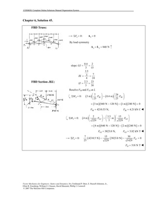 COSMOS: Complete Online Solutions Manual Organization System
Vector Mechanics for Engineers: Statics and Dynamics, 8/e, Ferdinand P. Beer, E. Russell Johnston, Jr.,
Elliot R. Eisenberg, William E. Clausen, David Mazurek, Phillip J. Cornwell
© 2007 The McGraw-Hill Companies.
Chapter 6, Solution 45.
FBD Truss:
FBD Section JKL:
0:xFΣ = 0x =A
By load symmetry
840 Ny y= =A L
2
slope:
15
3.5
73
4 24
2.3 23
3 30
GI
IK
IJ
0.4
= =
3
= =
= =
Resolve FIK and FGJ at L
( ) ( )
7 24
0: 3 m 0.4 m
25 25
J IK IKM F F
   
Σ = −   
   
( )( ) ( )( )3 m 840 N 120 N 1 m 240 N 0+ − − =
4210.53 N,IKF = 4.21 kN CIKF =
( )
2 3.5 15
0: 4 m m
3229 229
I GJ GJM F F
    
Σ = −    
    
( )( ) ( )( )4 m 840 N 120 N 2 m 240 N 0+ − − =
3823.0 N,GJF = 3.82 kN TGJF =
( ) ( )
7 15 30
0: 4210.5 N 3823.0 N 0
25 229 1429
x IJF FΣ = − − =
318 N TIJF =
 