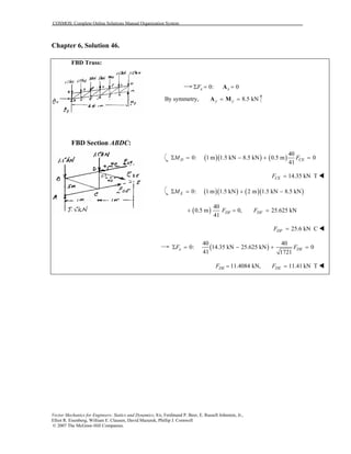 COSMOS: Complete Online Solutions Manual Organization System
Vector Mechanics for Engineers: Statics and Dynamics, 8/e, Ferdinand P. Beer, E. Russell Johnston, Jr.,
Elliot R. Eisenberg, William E. Clausen, David Mazurek, Phillip J. Cornwell
© 2007 The McGraw-Hill Companies.
Chapter 6, Solution 46.

FBD Truss:
FBD Section ABDC:
0: 0x xFΣ = =A
By symmetry, 8.5 kNy y= =A M
( )( ) ( )
40
0: 1 m 1.5 kN 8.5 kN 0.5 m 0
41
D CEM FΣ = − + =
14.35 kN TCEF =
( )( ) ( )( )0: 1 m 1.5 kN 2 m 1.5 kN 8.5 kNEMΣ = + −
( )
40
0.5 m 0,
41
DFF+ = 25.625 kNDFF =
25.6 kN CDFF =
( )
40 40
0: 14.35 kN 25.625 kN 0
41 1721
x DEF FΣ = − + =
11.4084 kN,DEF = 11.41 kN TDEF =
 
