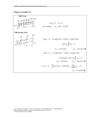 COSMOS: Complete Online Solutions Manual Organization System
Vector Mechanics for Engineers: Statics and Dynamics, 8/e, Ferdinand P. Beer, E. Russell Johnston, Jr.,
Elliot R. Eisenberg, William E. Clausen, David Mazurek, Phillip J. Cornwell
© 2007 The McGraw-Hill Companies.
Chapter 6, Solution 47.
FBD Truss:
FBD Section IMNJ:
0: 0x xFΣ = =A
By symmetry, 8.5 kNy y= =A M
( )( ) ( )( )0: 2 m 8.5 kN 1.5 kN 1 m 1.5 kNJMΣ = − −
( )
40
0.5 m 0
41
GIF− =
25.625 kN, 25.6 kN TGI GIF F= =
( )( ) ( )( )0: 3 m 8.5 kN 1.5 kN 2 m 1.5 kNGMΣ = − −
( )( ) ( )
40
1 m 3 kN 0.5 m 0
41
HJF− − =
30.75 kN, 30.8 kN CHJ HJF F= =
( )
40 40
0: 30.75 kN 25.625 kN 0
41 2441
x GJF FΣ = − − =
6.18 kN TGJF =
 