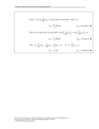 COSMOS: Complete Online Solutions Manual Organization System
Vector Mechanics for Engineers: Statics and Dynamics, 8/e, Ferdinand P. Beer, E. Russell Johnston, Jr.,
Elliot R. Eisenberg, William E. Clausen, David Mazurek, Phillip J. Cornwell
© 2007 The McGraw-Hill Companies.
( ) ( )( ) ( )( )
6
0: 1 m 2 m 2 kN 4 m 1 kN 6 kN 0
37
D EGM FΣ = + + − =
8
37 kN
3
EGF = 16.22 kN TEGF = !
( )( ) ( )( ) ( ) ( )
1 3
0: 2 m 2 kN 4 m 2 kN 6 m 1 m 0
10 10
A DG DGM F F
   
Σ = + − − =   
   
4
10 kN
3
DGF = 4.22 kN CDGF = !
6 3 12 12
0: 0 16 4 0
13 1337 10
x EG DG DF DFF F F F FΣ = − − = − − =
13 kNDFF = 13.00 kN CDFF = !
 