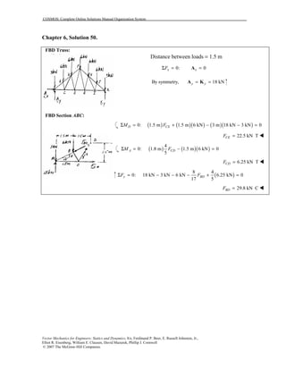 COSMOS: Complete Online Solutions Manual Organization System
Vector Mechanics for Engineers: Statics and Dynamics, 8/e, Ferdinand P. Beer, E. Russell Johnston, Jr.,
Elliot R. Eisenberg, William E. Clausen, David Mazurek, Phillip J. Cornwell
© 2007 The McGraw-Hill Companies.
Chapter 6, Solution 50.
FBD Truss:
Distance between loads = 1.5 m
0: 0x xFΣ = =A
By symmetry, 18 kNy y= =A K
FBD Section ABC:
FBD Section ABC:
( ) ( )( ) ( )( )0: 1.5 m 1.5 m 6 kN 3 m 18 kN 3 kN 0D CEM FΣ = + − − =
22.5 kN TCEF = !
( ) ( )( )
4
0: 1.8 m 1.5 m 6 kN 0
5
A CDM FΣ = − =
6.25 kN TCDF = !
( )
8 4
0: 18 kN 3 kN 6 kN 6.25 kN 0
17 5
y BDF FΣ = − − − + =
29.8 kN CBDF = !
 