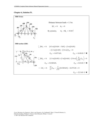 COSMOS: Complete Online Solutions Manual Organization System
Vector Mechanics for Engineers: Statics and Dynamics, 8/e, Ferdinand P. Beer, E. Russell Johnston, Jr.,
Elliot R. Eisenberg, William E. Clausen, David Mazurek, Phillip J. Cornwell
© 2007 The McGraw-Hill Companies.
Chapter 6, Solution 51.
FBD Truss:
Distance between loads = 1.5 m
0: 0x xFΣ = =A
By symmetry, 18 kNy y= =A K
FBD Section ABC:
FBD Section GHK:
FBD section GHK:
( )( ) ( )( )0: 4.5 m 18 kN 3 kN 3 m 6 kNFMΣ = − −
( )( ) ( )1.5 m 6 kN 2.4 m 0EGF− − =
16.875 kN,EGF = 16.88 kN TEGF = !
( )( ) ( )( ) ( )
8
0: 1.5 m 6 kN 3 m 6 kN 3.6 m 0
73
K FGM F
 
Σ = + − = 
 
8.0100 kN,FGF = 8.01 kN TFGF = !
( )
15 3
Σ 0: 8.0100 kN 16.875 kN 0
17 73
x FHF F= − − =
22.3 kN CFHF = !
 