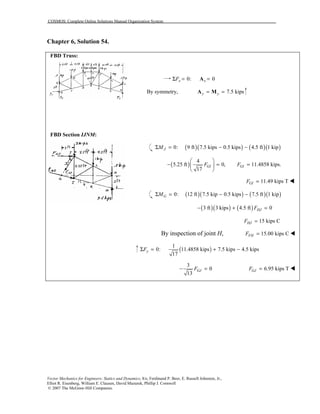 COSMOS: Complete Online Solutions Manual Organization System
Vector Mechanics for Engineers: Statics and Dynamics, 8/e, Ferdinand P. Beer, E. Russell Johnston, Jr.,
Elliot R. Eisenberg, William E. Clausen, David Mazurek, Phillip J. Cornwell
© 2007 The McGraw-Hill Companies.
Chapter 6, Solution 54.
FBD Truss:
FBD Section IJNM:
0: 0x xFΣ = =A
By symmetry, 7.5 kipsy y= =A M
( )( ) ( )( )0: 9 ft 7.5 kips 0.5 kips 4.5 ft 1 kipJMΣ = − −
( )
4
5.25 ft 0,
17
GIF
 
− = 
 
11.4858 kips.GIF =
11.49 kips TGIF = !
( )( ) ( )( )0: 12 ft 7.5 kip 0.5 kips 7.5 ft 1 kipGMΣ = − −
( )( ) ( )3 ft 3 kips 4.5 ft 0HJF− + =
15 kips CHJF =
By inspection of joint H, 15.00 kips CFHF = !
( )
1
0: 11.4858 kips 7.5 kips 4.5 kips
17
yFΣ = + −
3
0
13
GJF− = 6.95 kips TGJF = !
 