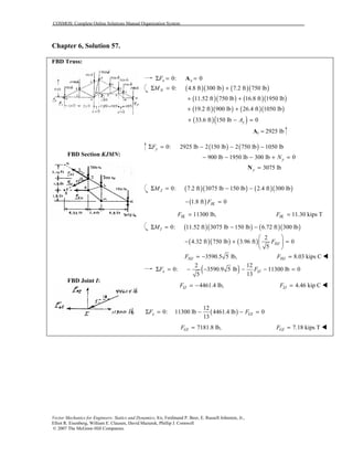 COSMOS: Complete Online Solutions Manual Organization System
Vector Mechanics for Engineers: Statics and Dynamics, 8/e, Ferdinand P. Beer, E. Russell Johnston, Jr.,
Elliot R. Eisenberg, William E. Clausen, David Mazurek, Phillip J. Cornwell
© 2007 The McGraw-Hill Companies.
Chapter 6, Solution 57.
FBD Truss:
FBD Section KJMN:
FBD Joint I:
0: 0x xFΣ = =A
( )( ) ( )( )0: 4.8 ft 300 lb 7.2 ft 750 lbNMΣ = +
( )( ) ( )( )11.52 ft 750 lb 16.8 ft 1950 lb+ +
( )( ) ( )( )19.2 ft 900 lb 26.4 ft 1050 lb+ +
( )( )33.6 ft 150 lb 0+ − =yA
Ay = 2925 lb
( ) ( )0: 2925 lb 2 150 lb 2 750 lb 1050 lbyFΣ = − − −
900 lb 1950 lb 300 lb 0yN− − − + =
3075 lby =N
( )( ) ( )( )0: 7.2 ft 3075 lb 150 lb 2.4 ft 300 lbJMΣ = − −
( )1.8 ft 0IKF− =
11300 lb,IKF = 11.30 kips TIKF =
( )( ) ( )( )0: 11.52 ft 3075 lb 150 lb 6.72 ft 300 lbIMΣ = − −
( )( ) ( )
2
4.32 ft 750 lb 3.96 ft 0
5
HJF
 
− + = 
 
3590.5 5 lb,HJF = − 8.03 kips CHJF = !
( )2 12
0: 3590.9 5 lb 11300 lb 0
135
x IJF FΣ = − − − − =
4461.4 lb,IJF = − 4.46 kip CIJF = !
( )
12
0: 11300 lb 4461.4 lb 0
13
x GIF FΣ = − − =
7181.8 lb,GIF = 7.18 kips TGIF = !
 