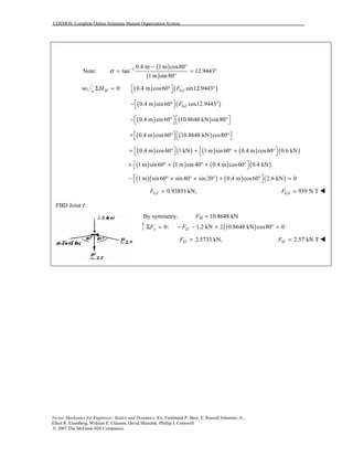 COSMOS: Complete Online Solutions Manual Organization System
Vector Mechanics for Engineers: Statics and Dynamics, 8/e, Ferdinand P. Beer, E. Russell Johnston, Jr.,
Elliot R. Eisenberg, William E. Clausen, David Mazurek, Phillip J. Cornwell
© 2007 The McGraw-Hill Companies.
Note:
( )
( )
1 0.4 m 1 m cos80
tan 12.9443
1 m sin80
σ − − °
= = °
°
so, ( ) ( )0: 0.4 m cos60 sin12.9443H GJM F Σ = ° ° 
( ) ( )0.4 m sin60 cos12.9443GJF − ° ° 
( ) ( )0.4 m sin60 10.8648 kN sin80   − ° °   
( ) ( )0.4 m cos60 10.8648 kN cos80   + ° °   
( ) ( ) ( ) ( ) ( )0.4 m cos60 1 kN 1 m sin 60 0.4 m cos60 0.6 kN   + ° + ° + °   
( ) ( ) ( ) ( )1 m sin60 1 m sin 40 0.4 m cos60 0.4 kN + ° + ° + ° 
( )( ) ( ) ( )1 m sin 60 sin 40 sin 20 0.4 m cos60 2.6 kN 0 − ° + ° + ° + ° = 
0.93851 kN,GJF = 939 N TGJF = !
FBD Joint I:
By symmetry: FIK = 10.8648 kN
( )0: 1.2 kN 2 10.8648 kN cos80 0y IJF FΣ = − − + ° =
2.5733 kN,IJF = 2.57 kN TIJF = !
 
