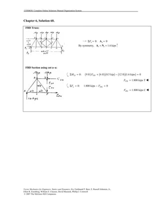 COSMOS: Complete Online Solutions Manual Organization System
Vector Mechanics for Engineers: Statics and Dynamics, 8/e, Ferdinand P. Beer, E. Russell Johnston, Jr.,
Elliot R. Eisenberg, William E. Clausen, David Mazurek, Phillip J. Cornwell
© 2007 The McGraw-Hill Companies.
Chapter 6, Solution 60.
FBD Truss:
FBD Section using cut a–a:
0: 0x xFΣ = =A
By symmetry, Ay = Ny = 1.6 kips
( ) ( )( ) ( )( )0: 9 ft 6 ft 0.5 kip 12 ft 1.6 kips 0D FHM FΣ = + − =
1.800 kips TFHF = !
0: 1.800 kips 0x DGF FΣ = − =
1.800 kips CDGF = !
 