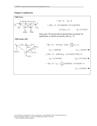 COSMOS: Complete Online Solutions Manual Organization System
Vector Mechanics for Engineers: Statics and Dynamics, 8/e, Ferdinand P. Beer, E. Russell Johnston, Jr.,
Elliot R. Eisenberg, William E. Clausen, David Mazurek, Phillip J. Cornwell
© 2007 The McGraw-Hill Companies.
Chapter 6, Solution 64.
FBD Truss:
FBD Section ABC:
0: 0x xFΣ = =A
( )( ) ( )( )0: 2.4 m 8 kN 5.1 m 12 kNFMΣ = +
( )7.5 m 0,yA− = 10.72 kNy =A
Since only CD can provide an upward force necessary for
equilibrium, it must be in tension, and FBE = 0
1.68
0: 10.72 kN 12 kN + 0
3.18
y CDF FΣ = − =
2.4229 kN,CDF = 2.42 kN TCDF =
( ) ( )( )0: 1.68 m 2.4 m 10.72 kN 0C BDM FΣ = − =
15.3143 kN,BDF = 15.31 kN CBDF =
( )
2.7
0: 2.4229 kN 15.3143 kN = 0
3.18
x CEF FΣ = + −
13.26 kN TCEF =
 