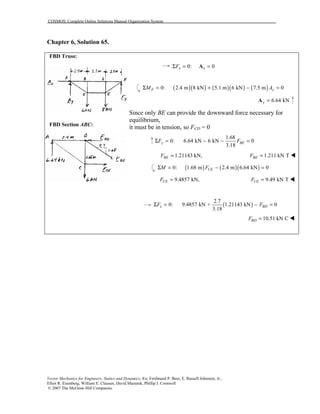 COSMOS: Complete Online Solutions Manual Organization System
Vector Mechanics for Engineers: Statics and Dynamics, 8/e, Ferdinand P. Beer, E. Russell Johnston, Jr.,
Elliot R. Eisenberg, William E. Clausen, David Mazurek, Phillip J. Cornwell
© 2007 The McGraw-Hill Companies.
Chapter 6, Solution 65.
FBD Truss:
FBD Section ABC:
0: 0x xFΣ = =A
( )( ) ( )( ) ( )0: 2.4 m 8 kN 5.1 m 6 kN 7.5 m 0F yM AΣ = + − =
6.64 kNy =A
Since only BE can provide the downward force necessary for
equilibrium,
it must be in tension, so FCD = 0
1.68
0: 6.64 kN 6 kN 0
3.18
y BEF FΣ = − − =
1.21143 kN,BEF = 1.211 kN TBEF = !
( ) ( )( )0: 1.68 m 2.4 m 6.64 kN 0CEM FΣ = − =
9.4857 kN,CEF = 9.49 kN TCEF = !
( )
2.7
0: 9.4857 kN + 1.21143 kN 0
3.18
x BDF FΣ = − =
10.51 kN CBDF = !
 