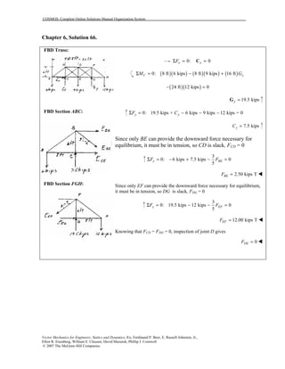 COSMOS: Complete Online Solutions Manual Organization System
Vector Mechanics for Engineers: Statics and Dynamics, 8/e, Ferdinand P. Beer, E. Russell Johnston, Jr.,
Elliot R. Eisenberg, William E. Clausen, David Mazurek, Phillip J. Cornwell
© 2007 The McGraw-Hill Companies.
Chapter 6, Solution 66.
FBD Truss:
FBD Section ABC:
FBD Section FGH:
0: 0x xFΣ = =C
( )( ) ( )( ) ( )0: 8 ft 6 kips 8 ft 9 kips 16 ftC yM GΣ = − +
( )( )24 ft 12 kips 0− =
19.5 kipsy =G
0: 19.5 kips + 6 kips 9 kips 12 kips = 0y yF CΣ = − − −
7.5 kipsyC =
Since only BE can provide the downward force necessary for
equilibrium, it must be in tension, so CD is slack, FCD = 0
3
0: 6 kips 7.5 kips 0
5
y BEF FΣ = − + − =
2.50 kips TBEF = !
Since only EF can provide the downward force necessary for equilibrium,
it must be in tension, so DG is slack, FDG = 0
3
0: 19.5 kips 12 kips 0
5
y EFF FΣ = − − =
12.00 kips TEFF = !
Knowing that FCD = FDG = 0, inspection of joint D gives
0DEF = !
 