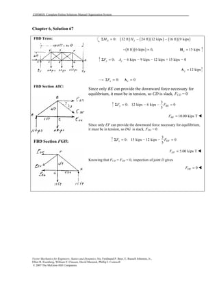 COSMOS: Complete Online Solutions Manual Organization System
Vector Mechanics for Engineers: Statics and Dynamics, 8/e, Ferdinand P. Beer, E. Russell Johnston, Jr.,
Elliot R. Eisenberg, William E. Clausen, David Mazurek, Phillip J. Cornwell
© 2007 The McGraw-Hill Companies.
Chapter 6, Solution 67
FBD Truss:
FBD Section ABC:
FBD Section FGH:
( ) ( )( ) ( )( )0: 32 ft 24 ft 12 kips 16 ft 9 kipsA yM HΣ = − −
( )( )8 ft 6 kips 0,− = 15 kipsy =H
0: 6 kips 9 kips 12 kips + 15 kips = 0y yF AΣ = − − −
12 kipsy =A
0: 0x xFΣ = =A
Since only BE can provide the downward force necessary for
equilibrium, it must be in tension, so CD is slack, FCD = 0
3
0: 12 kips 6 kips 0
5
y BEF FΣ = − − =
10.00 kips TBEF = !
Since only EF can provide the downward force necessary for equilibrium,
it must be in tension, so DG is slack, FDG = 0
3
0: 15 kips 12 kips 0
5
y EFF FΣ = − − =
5.00 kips TEFF = !
Knowing that FCD = FDF = 0, inspection of joint D gives
0DEF = !
 
