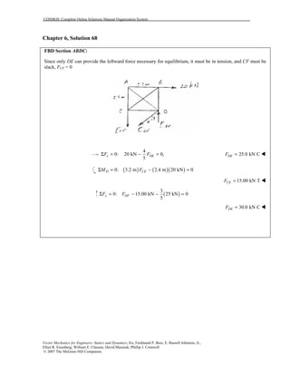 COSMOS: Complete Online Solutions Manual Organization System
Vector Mechanics for Engineers: Statics and Dynamics, 8/e, Ferdinand P. Beer, E. Russell Johnston, Jr.,
Elliot R. Eisenberg, William E. Clausen, David Mazurek, Phillip J. Cornwell
© 2007 The McGraw-Hill Companies.
Chapter 6, Solution 68
FBD Section ABDC:
Since only DE can provide the leftward force necessary for equilibrium, it must be in tension, and CF must be
slack, FCF = 0
4
0: 20 kN 0,
5
x DEF FΣ = − = 25.0 kN CDEF = !
( ) ( )( )0: 3.2 m 2.4 m 20 kN 0D CEM FΣ = − =
15.00 kN TCEF = !
( )
3
0: 15.00 kN 25 kN 0
5
y DFF FΣ = − − =
30.0 kN CDEF = !
 