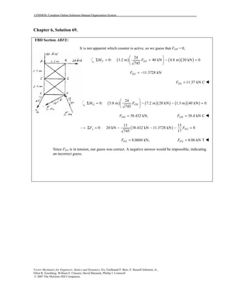 COSMOS: Complete Online Solutions Manual Organization System
Vector Mechanics for Engineers: Statics and Dynamics, 8/e, Ferdinand P. Beer, E. Russell Johnston, Jr.,
Elliot R. Eisenberg, William E. Clausen, David Mazurek, Phillip J. Cornwell
© 2007 The McGraw-Hill Companies.
Chapter 6, Solution 69.
FBD Section ABFE:
It is not apparent which counter is active, so we guess that FEH = 0;
( ) ( )( )
24
0: 3.2 m 40 kN 4.8 m 20 kN 0
745
F EGM F
 
Σ = + − = 
 
11.3728 kNEGF = −
11.37 kN CEGF = !
( ) ( )( ) ( )( )
24
0: 5.8 m 7.2 m 20 kN 1.3 m 40 kN 0
745
G FHM F
 
Σ = − − = 
 
38.432 kN,FHF = 38.4 kN CFHF = !
( )
13 15
0: 20 kN 38.432 kN 11.3728 kN 0
17745
x FGF FΣ = − − − =
8.0604 kN,FGF = 8.06 kN TFGF = !
Since FEG is in tension, our guess was correct. A negative answer would be impossible, indicating
an incorrect guess.
 