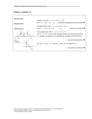 COSMOS: Complete Online Solutions Manual Organization System
Vector Mechanics for Engineers: Statics and Dynamics, 8/e, Ferdinand P. Beer, E. Russell Johnston, Jr.,
Elliot R. Eisenberg, William E. Clausen, David Mazurek, Phillip J. Cornwell
© 2007 The McGraw-Hill Companies.
Chapter 6, Solution 71.
Structure (a):
Structure (b):
Structure (c):
Also
consider
Simple truss with 4,r = 16,m = 10n =
So 20 2m r n+ = = so completely constrained and determinate !
Compound truss with 3,r = 16,m = 10n =
So 19 2 20m r n+ = < = so partially constrained !
Non-simple truss with 4,r = 12,m = 8n =
So 16 2m r n+ = = but must examine further, note that reaction forces
xA and xH are aligned, so no equilibrium equation will resolve them.
∴ Statically indeterminate !
For 0: 0,y yF HΣ = = but then 0AMΣ ≠ in FBD Truss,
∴ Improperly constrained !
 